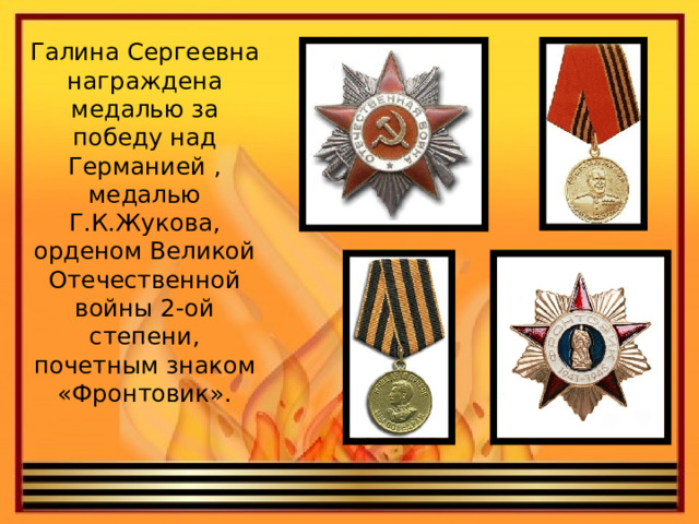 Галина Сергеевна награждена медалью за победу над Германией , медалью Г.К.Жукова, орденом Великой Отечественной войны 2-ой степени, почетным знаком «Фронтовик».   