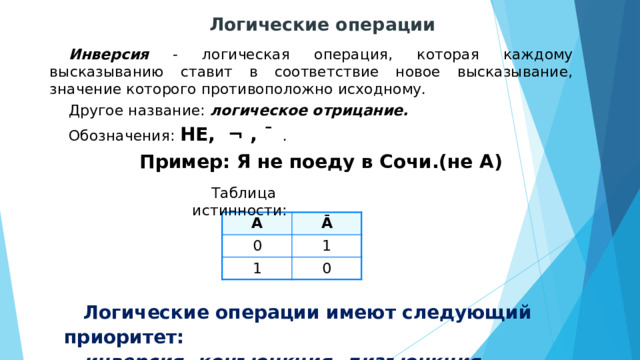 Логические операции Инверсия - логическая операция, которая каждому высказыванию ставит в соответствие новое высказывание, значение которого противоположно исходному. Другое название: логическое отрицание. Обозначения: НЕ, ¬ , ¯ . Пример: Я не поеду в Сочи.(не А) Таблица истинности: А 0 Ā 1 1 0 Логические операции имеют следующий приоритет: инверсия, конъюнкция, дизъюнкция . 