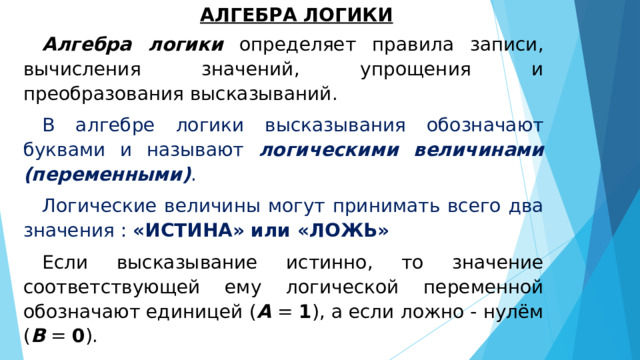 АЛГЕБРА ЛОГИКИ Алгебра логики определяет правила записи, вычисления значений, упрощения и преобразования высказываний. В алгебре логики высказывания обозначают буквами и называют логическими величинами (переменными) . Логические величины могут принимать всего два значения : «ИСТИНА» или «ЛОЖЬ» Если высказывание истинно, то значение соответствующей ему логической переменной обозначают единицей ( А = 1 ), а если ложно - нулём ( В = 0 ). 0 и 1 называются логическими значениями . 