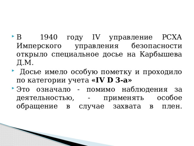 В 1940 году IV управление РСХА Имперского управления безопасности открыло специальное досье на Карбышева Д.М.  Досье имело особую пометку и проходило по категории учета «IV D 3-а» Это означало - помимо наблюдения за деятельностью, - применять особое обращение в случае захвата в плен.    