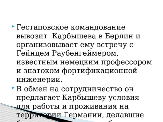 Гестаповское командование вывозит Карбышева в Берлин и организовывает ему встречу с Гейнцем Раубенгеймером, известным немецким профессором и знатоком фортификационной инженерии. В обмен на сотрудничество он предлагает Карбышеву условия для работы и проживания на территории Германии, делавшие бы его практически свободным человеком. 