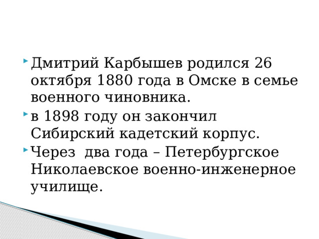 Дмитрий Карбышев родился 26 октября 1880 года в Омске в семье военного чиновника. в 1898 году он закончил Сибирский кадетский корпус. Через два года – Петербургское Николаевское военно-инженерное училище.   