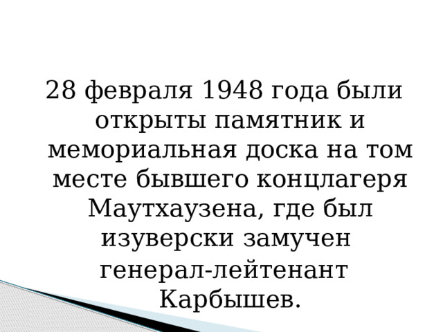 28 февраля 1948 года были открыты памятник и мемориальная доска на том месте бывшего концлагеря Маутхаузена, где был изуверски замучен генерал-лейтенант Карбышев. 