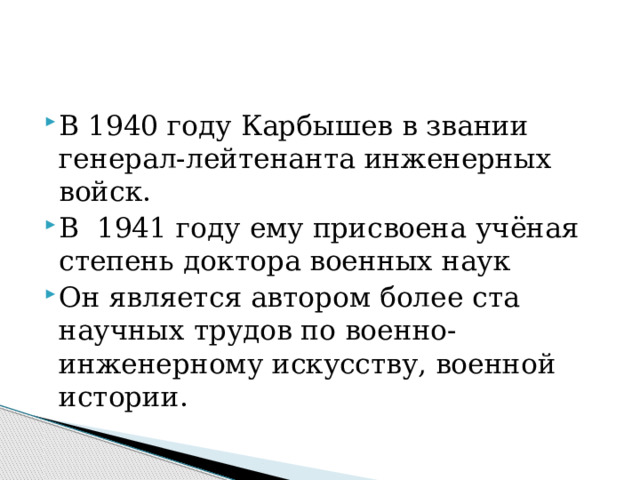 В 1940 году Карбышев в звании генерал-лейтенанта инженерных войск. В 1941 году ему присвоена учёная степень доктора военных наук Он является автором более ста научных трудов по военно-инженерному искусству, военной истории. 