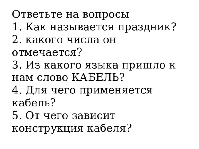 Ответьте на вопросы  1. Как называется праздник?  2. какого числа он отмечается?  3. Из какого языка пришло к нам слово КАБЕЛЬ?  4. Для чего применяется кабель?  5. От чего зависит конструкция кабеля?   