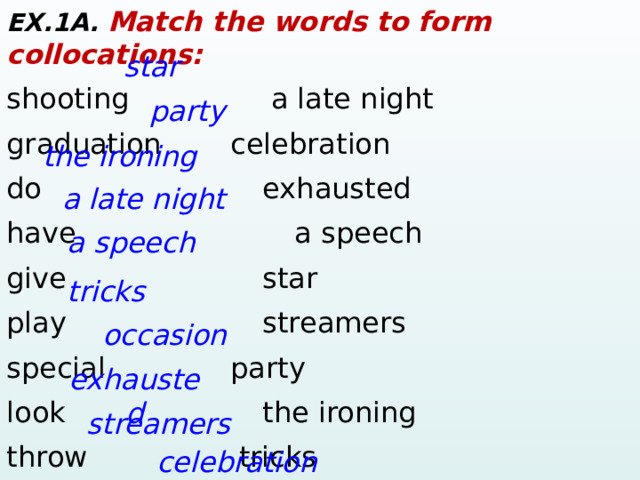 EX.1A. Match the words to form collocations: shooting    a late night graduation     celebration   do        exhausted have        a speech give      star play       streamers special     party look        the ironing throw    tricks spectacular    occasion star party the ironing a late night a speech tricks occasion exhausted  streamers celebration  