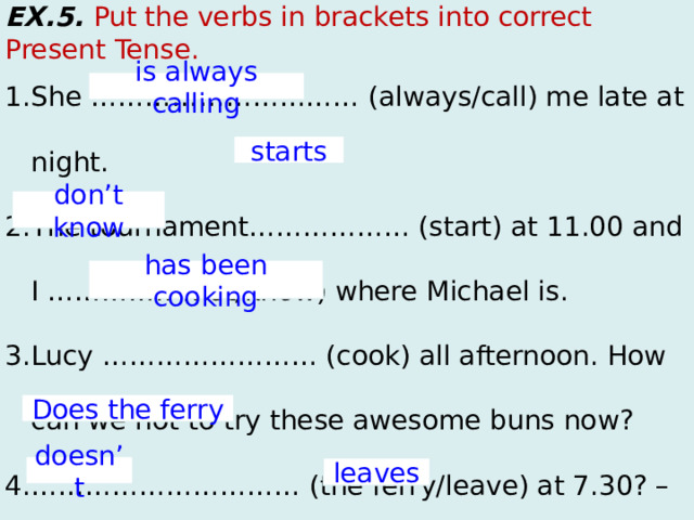 EX.5. Put the verbs in brackets into correct Present Tense. She ………………………… (always/call) me late at night. The tournament……………… (start) at 11.00 and I ………….. (not/know) where Michael is. Lucy …………………… (cook) all afternoon. How can we not to try these awesome buns now? ………………………… (the ferry/leave) at 7.30? – No, it ………….. On Sundays it ………….. (leave) at 7.00 is always calling starts don’t know has been cooking Does the ferry doesn’t leaves  