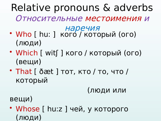   Relative pronouns & adverbs  Относительные местоимения и наречия   Who [ hu: ] кого / который (ого) (люди) Which [ witʃ ] кого / который (ого) (вещи) That [ ðæt ] тот, кто / то, что / который  (люди или вещи) Whose [ hu:z ] чей, у которого (люди) When [ wen ] когда Where [ weə ] где, в котором Why [ wai ] зачем / почему  