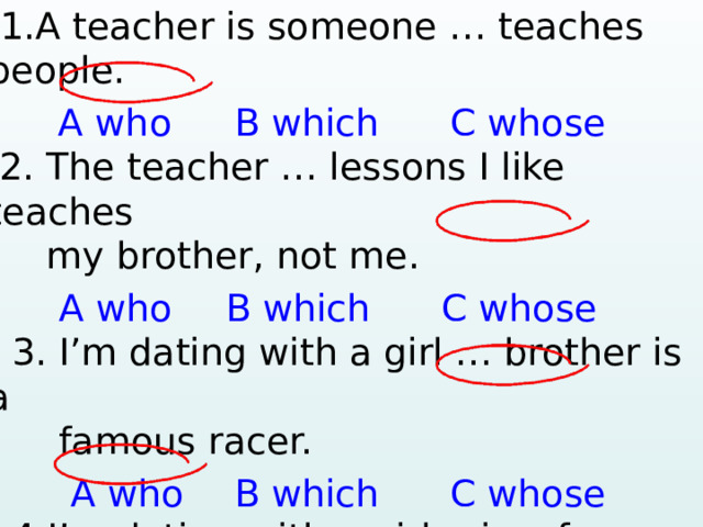  1.A teacher is someone … teaches people.   A who  B which С whose 2. The teacher … lessons I like teaches  my brother, not me.  A who  B which С whose  3. I’m dating with a girl … brother is a  famous racer.  A who  B which С whose  4.I’m dating with a girl… is a famous racer.  A who  B which С whose      