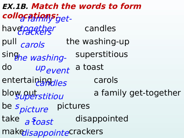 EX.1B. Match the words to form collocations: have       candles pull        the washing-up  sing        superstitious do        a toast entertaining    carols blow out      a family get-together be      pictures take        disappointed make    crackers look      event a family get-together crackers carols the washing-up event candles superstitious pictures  a toast disappointed  