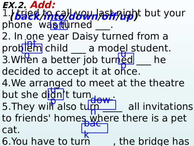 EX.2. Add:  ( back / into / down / off / up ) 1. I tried to call you last night but your phone was turned ___ . 2. In one year Daisy turned from a problem child ___ a model student . 3. When a better job turned ___ he decided to accept it at once . 4. We arranged to meet at the theatre but she didn’t turn ____. 5.They will also turn ____  all invitations to friends' homes where there is a pet cat. 6.You have to turn ____, the bridge has collapsed.   off into up up down back  
