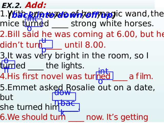 EX.2. Add:  ( back / into / down / off / up ) 1.With one wave of her magic wand,  the mice turned ____ strong white horses. 2. Bill said he was coming at 6.00, but he didn’t turn ____ until 8.00 . 3. It was very bright in the room, so I turned ____ the lights. 4. His first novel was  tur  ned ____ a f  ilm. 5. Emmet asked Rosalie out on a date, but she turned him ____. 6.We should turn ____ now. It’s getting dark, and I don’t like the look of those rain clouds.  ? – Yes, … 4. Mary / ever / win the lottery? Yes, … 5. They / ever / have a car accident? – No, … into up off into down back  