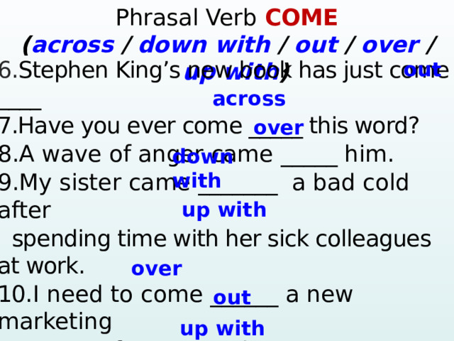 Phrasal Verb COME ( across / down  with / out / over / up  with )  6. Stephen King’s new book has just come ____ 7.Have you ever come _____ this word? 8.A wave of anger came _____ him. 9.My sister came _______ a bad cold after  spending time with her sick colleagues at work. 10. I need to come ______ a new marketing  strategy for our product. 11.Joe comes ____ all shу whenever he sees Sue. 12.The scandal came ____ in the newspapers.  13.He always comes ______excuses for being late.    ? – Yes, … 4. Mary / ever / win the lottery? Yes, … 5. They / ever / have a car accident? – No, … out across over down with up with over out up with  