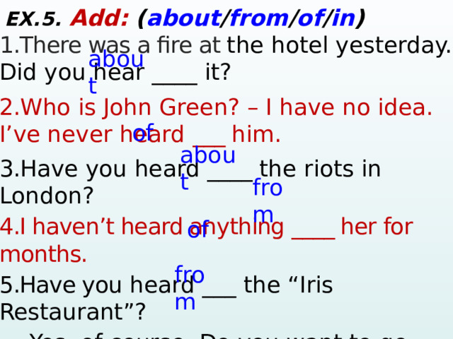 EX.5. Add:  ( about / from / of / in ) 1.There was a fire at the hotel yesterday. Did you hear ____ it? 2. Who is John Green? – I have no idea. I’ve never heard ___ him. 3. Have you heard ____ the riots in London? 4.I haven’t heard anything ____ her for months. 5.Have you  heard ___ the “Iris Restaurant”? – Yes, of course. Do you want to go there?  6.I  haven’t heard ____ Jasper in a while. I  hope he’s doing okay. about of about from of from  