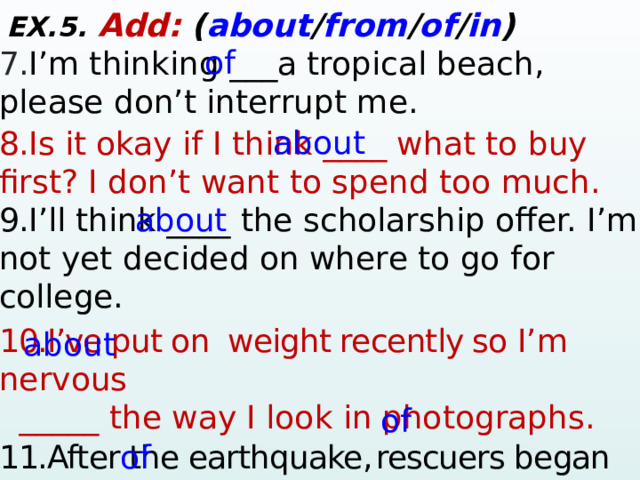 EX.5. Add:  ( about / from / of / in ) 7. I’m thinking ___a tropical beach, please don’t interrupt me.  8. Is it okay if I think ____ what to buy first? I don’t want to spend too much.  9. I’ll think ____ the scholarship offer. I’m not yet decided on where to go for college. 10.I’ve put on weight recently so I’m nervous  _____ the way I look in photographs. 11.After the earthquake,  rescuers began digging through the debris in search __ survivors. 12.Par t ____ the valley was in shadow. of about about about of of  