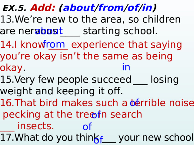 EX.5. Add:  ( about / from / of / in ) 13. We’re new to the area, so children are nervous ____ starting school. 14.I know ____ experience that saying you’re okay isn’t the same as being okay . 15.Very few people  succeed  ___ losing weight and keeping it off.  16. That bird makes such a terrible noise,  pecking at the tree in search ___ insects.  17.What do you think ___ your new school? 18.Have you heard ____ the Kraken? 19.This forest is part ___ the king’s domain. about from in of of of of  
