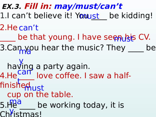 EX.3. Fill in:  may/must/can’t 1. I can’t believe it! You ____ be kidding! 2. He ____ be that young. I have seen his CV. 3. Can you hear the music? They ____ be  having a party again.  4.He ____ love coffee. I saw a half-finished  cup on the table.  5.He  ____ be working today, it is Christmas!  6. She ____ have a dog. I saw dog food. 7.The traffic is slow in the afternoon, so they  ____ be late for a meeting. must can’t must may can’t must may  