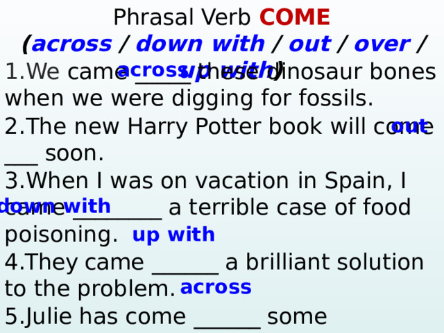 Phrasal Verb COME ( across / down  with / out / over / up  with )  1.We came _____ these dinosaur bones when we were digging for fossils. across 2.The new Harry Potter book will come ___ soon. 3.When I was on vacation in Spain, I came ________ a terrible case of food poisoning. 4.They came ______  a brilliant solution to the problem. 5.Julie has come ______ some photographs of her grandparents in the attic.  ? – Yes, … 4. Mary / ever / win the lottery? Yes, … 5. They / ever / have a car accident? – No, … out down with up with across  