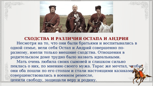 СХОДСТВА И РАЗЛИЧИЯ ОСТАПА И АНДРИЯ  Несмотря на то, что они были братьями и воспитывались в одной семье, вели себя Остап и Андрий совершенно по-разному, имели только внешние сходства. Отношения в родительском доме трудно было назвать идеальными.  Мать очень любила своих сыновей и слишком сильно пеклась о них, по мнению своего мужа. Тарас же мечтал, чтобы они оба пошли по его стопам и стали настоящими казаками: совершенствовались в военном ремесле, ценили свободу, защищали веру и родину. 