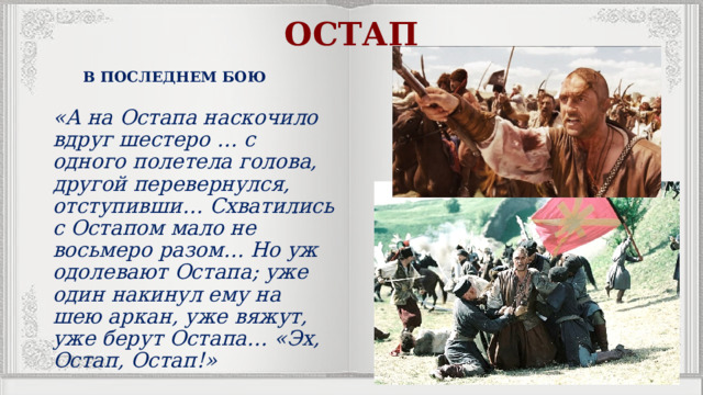 ОСТАП В ПОСЛЕДНЕМ БОЮ «А на Остапа наскочило вдруг шестеро … с одного полетела голова, другой перевернулся, отступивши… Схватились с Остапом мало не восьмеро разом… Но уж одолевают Остапа; уже один накинул ему на шею аркан, уже вяжут, уже берут Остапа… «Эх, Остап, Остап!» 