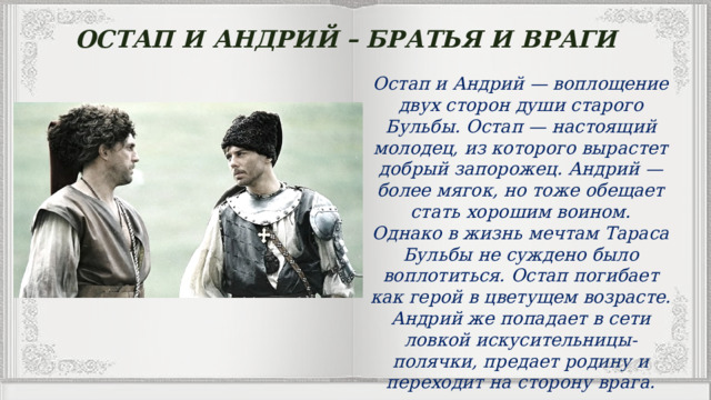 ОСТАП И АНДРИЙ – БРАТЬЯ И ВРАГИ Остап и Андрий — воплощение двух сторон души старого Бульбы. Остап — настоящий молодец, из которого вырастет добрый запорожец. Андрий — более мягок, но тоже обещает стать хорошим воином.  Однако в жизнь мечтам Тараса Бульбы не суждено было воплотиться. Остап погибает как герой в цветущем возрасте. Андрий же попадает в сети ловкой искусительницы-полячки, предает родину и переходит на сторону врага. 