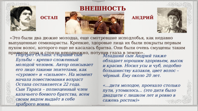 ВНЕШНОСТЬ ОСТАП АНДРИЙ  «Это были два дюжие молодца, еще смотревшие исподлобья, как недавно выпущенные семинаристы. Крепкие, здоровые лица их были покрыты первым пухом волос, которого еще не касалась бритва. Они были очень смущены таким приемом отца и стояли неподвижно, потупив глаза в землю». Портрет Остапа: старший сын Бульбы – крепко сложенный молодой человек. Автор описывает его лицо такими эпитетами, как «суровое» и «сильное». На момент начала повествования возраст Остапа составляется 22 года.  Сын Тараса – полноценный член казачьего боевого братства, всем своим видом выдаёт в себе храброго воина. Младший сын Андрий также обладает хорошим здоровьем, высок и красив. Носил усы и чуб, подобно большинству казаков, цвет волос – чёрный. Ему около 20 лет.   «…дитя молодое, проехало столько пути, утомилось... (это дитя было двадцати с лишком лет и ровно в сажень ростом)» 