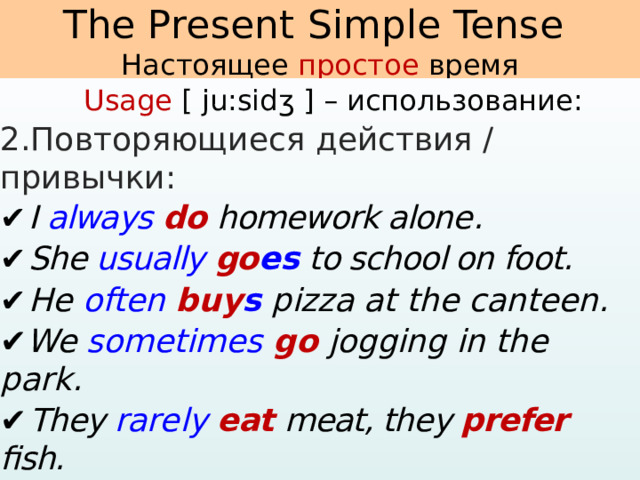   The Present Simple Tense  Настоящее простое время     Usage [ ju:sidʒ ] – использование: 2.Повторяющиеся действия / привычки: ✔  I always  do homework alone . ✔  She usually  go es  to school on foot. ✔  He often  buy s  pizza at the canteen. ✔ We  sometimes  go  jogging in the park. ✔  They rarely eat meat, they prefer fish. ✔  My dog never bark s  at me. ✔  My grandparents visit  me every weekend .   