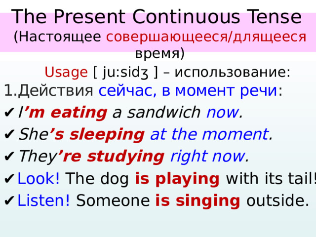   The Present Continuous Tense  (Настоящее совершающееся/длящееся время)     Usage [ ju:sidʒ ] – использование: 1.Действия сейчас, в момент речи : ✔  I ’m eating a sandwich now . ✔  She ’s sleeping at the moment . ✔  They ’re studying right now . ✔  Look! The dog is playing with its tail! ✔  Listen! Someone is singing outside.   
