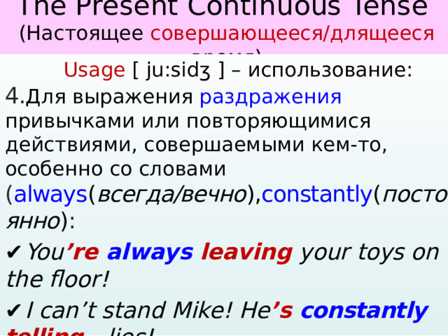   The Present Continuous Tense  (Настоящее совершающееся/длящееся время)     Usage [ ju:sidʒ ] – использование: 4. Для выражения раздражения привычками или повторяющимися действиями, совершаемыми кем-то, особенно со словами ( always ( всегда/вечно ), constantly ( постоянно ) : ✔  You ’re always leaving your toys on the floor! ✔  I can’t stand Mike! He ’s constantly  telli ng lies! ✔  She ’s always interrupting me!  