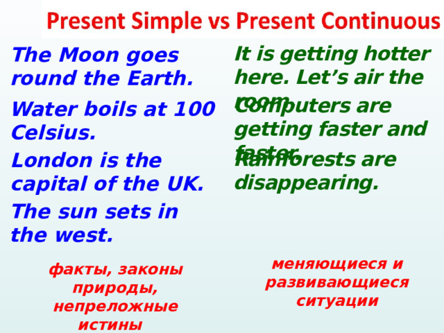  It is getting hotter here. Let’s air the room. The Moon goes round the Earth. Computers are getting faster and faster. Water boils at 100 Celsius. Rainforests are disappearing. London is the capital of the UK. The sun sets in the west.  меняющиеся и развивающиеся ситуации факты, законы природы, непреложные истины  