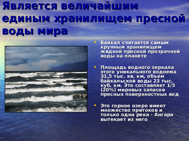 Является величайшим единым хранилищем пресной воды мира Байкал считается самым крупным хранилищем жидкой пресной прозрачной воды на планете  Площадь водного зеркала этого уникального водоема 31,5 тыс. кв. км, объем байкальской воды 23 тыс. куб. км. Это составляет 1/5 (20%) мировых запасов пресных поверхностных вод  Это горное озеро имеет множество притоков и только одна река - Ангара вытекает из него  