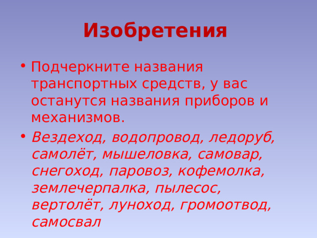 Изобретения  Подчеркните названия транспортных средств, у вас останутся названия приборов и механизмов. Вездеход, водопровод, ледоруб, самолёт, мышеловка, самовар, снегоход, паровоз, кофемолка, землечерпалка, пылесос, вертолёт, луноход, громоотвод, самосвал 