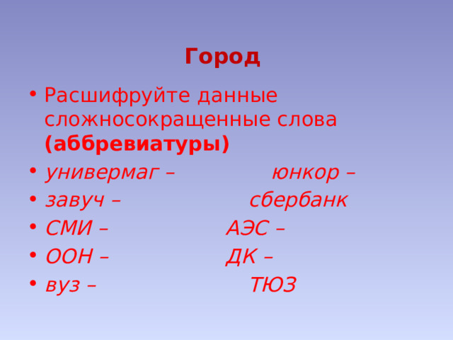  Город Расшифруйте данные сложносокращенные слова (аббревиатуры) универмаг –      юнкор – завуч –       сбербанк СМИ –       АЭС – ООН –       ДК – вуз –        ТЮЗ 