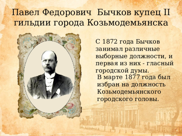 Павел Федорович Бычков купец II гильдии города Козьмодемьянска С 1872 года Бычков занимал различные выборные должности, и первая из них - гласный городской думы. В марте 1877 года был избран на должность Козьмодемьянского городского головы. 