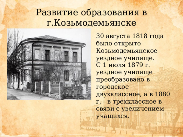 Развитие образования в г.Козьмодемьянске 30 августа 1818 года было открыто Козьмодемьянское уездное училище. С 1 июля 1879 г. уездное училище преобразовано в городское двухклассное, а в 1880 г. - в трехклассное в связи с увеличением учащихся. 