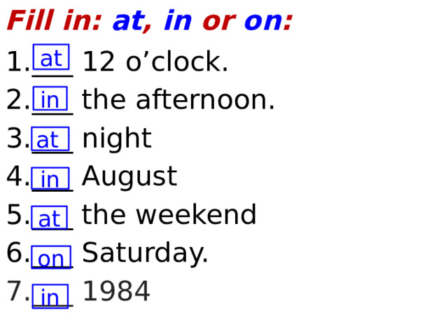 Fill in: at , in or on : 1.___ 12 o’clock. 2.___ the afternoon. 3.___ night 4.___ August 5.___ the weekend 6.___ Saturday. 7.___ 1984 at in at in at on in  