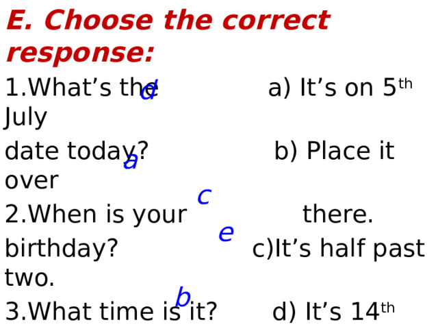 E. Choose the correct response: 1.What’s the a) It’s on 5 th July date today?  b) Place it over 2.When is your there. birthday?  c)It’s half past two. 3.What time is it? d) It’s 14 th August 4.How old are you? e) I’m thirteen. 5. Where do you want the vase?  d a c e b  