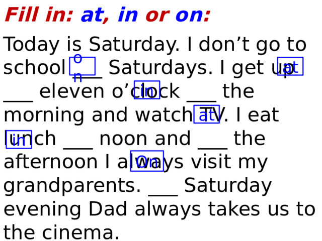 Fill in: at , in or on : Today is Saturday. I don’t go to school ___ Saturdays. I get up ___ eleven o’clock ___ the morning and watch TV. I eat lunch ___ noon and ___ the afternoon I always visit my grandparents. ___ Saturday evening Dad always takes us to the cinema. on at in at in On  