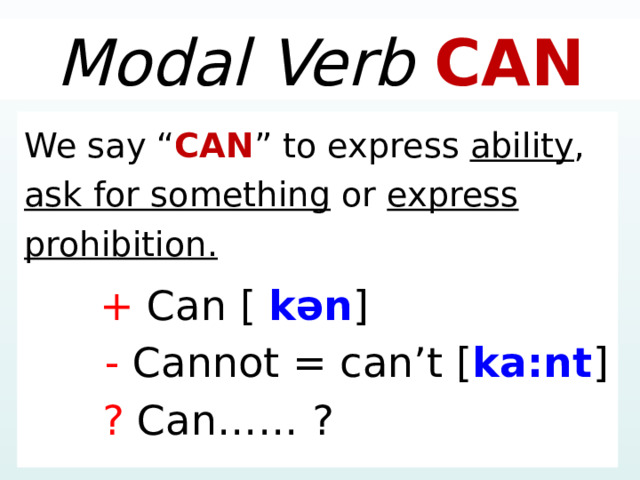 Modal Verb CAN We say “ CAN ” to express ability , ask for something or express prohibition.  + Can [  kən ]  - Cannot = can’t [ ka:nt ]  ? Can…… ? 1 