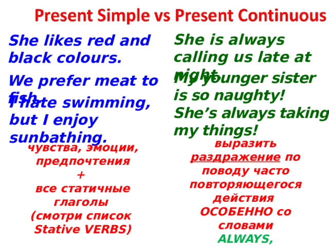  She is always calling us late at night. She likes red and black colours. My younger sister is so naughty! She’s always taking my things! We prefer meat to fish. I hate swimming, but I enjoy sunbathing. выразить раздражение по поводу часто повторяющегося действия ОСОБЕННО со словами ALWAYS, CONSTANTLY, CONTINUALLY чувства, эмоции, предпочтения + все статичные глаголы (смотри список Stative VERBS)  