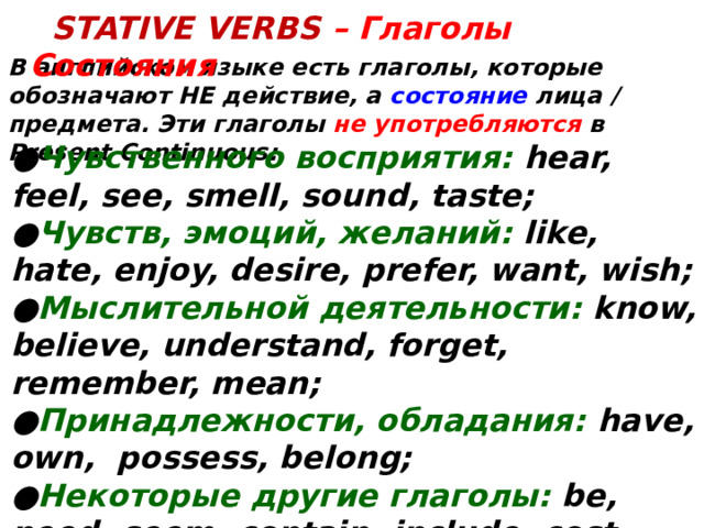   Stative VERBS – Глаголы Состояния В английском языке есть глаголы, которые обозначают НЕ действие, а состояние лица / предмета. Эти глаголы не употребляются в Present Continuous: ● Чувственного восприятия: hear, feel, see, smell, sound, taste; ● Чувств, эмоций, желаний: like, hate, enjoy, desire, prefer, want, wish; ● Мыслительной деятельности: know, believe, understand, forget, remember, mean; ● Принадлежности, обладания: have, own, possess, belong; ● Некоторые другие глаголы: be, need, seem, contain, include, cost, matter.  