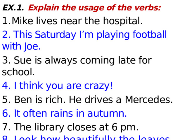 EX.1.  Explain the usage of the verbs: 1. Mike lives near the hospital. 2. This Saturday I’m playing football with Joe. 3. Sue is always coming late for school. 4. I think you are crazy! 5. Ben is rich. He drives a Mercedes. 6. It often rains in autumn. 7. The library closes at 6 pm. 8. Look how beautifully the leaves  are   falling down.  