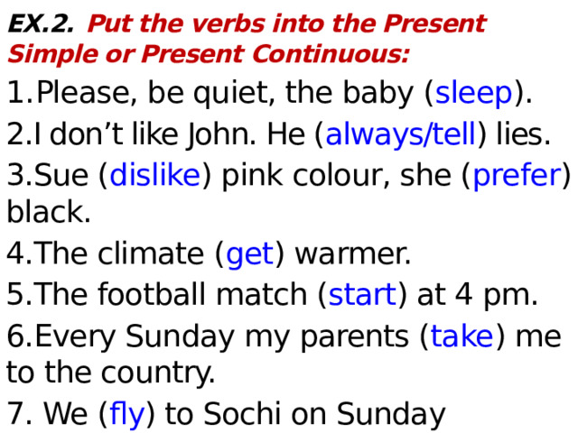 EX.2.  Put the verbs into the Present Simple or Present Continuous: 1. Please, be quiet, the baby ( sleep ). 2.I don’t like John. He ( always/tell ) lies. 3.Sue ( dislike ) pink colour, she ( prefer ) black. 4.The climate ( get ) warmer. 5.The football match ( start ) at 4 pm. 6.Every Sunday my parents ( take ) me to the country. 7. We ( fly ) to Sochi on Sunday evening. 8. This soup ( smell ) and ( taste ) delicious.  