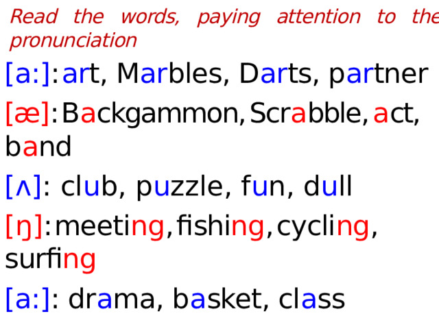 Read the words, paying attention to the pronunciation  [a:] :  ar t, M ar bles, D ar ts, p ar tner [æ] :  B a ckgammon,  Scr a bble,  a ct,  b a nd [ʌ] : cl u b, p u zzle, f u n, d u ll [ ŋ ] :  meeti ng ,  fishi ng ,  cycli ng ,  surfi ng  [a:] : dr a ma, b a sket, cl a ss  