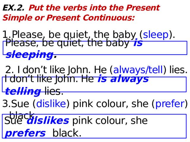 EX.2.  Put the verbs into the Present Simple or Present Continuous:  1. Please, be quiet, the baby ( sleep ).  2. I don’t like John. He ( always/tell ) lies.  3.Sue ( dislike ) pink colour, she ( prefer ) black. Please, be quiet, the baby is sleeping . I don’t like John. He is always telling lies . Sue  dislikes pink colour, she prefers black .  