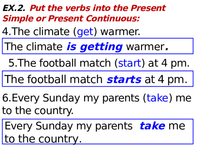 EX.2.  Put the verbs into the Present Simple or Present Continuous: 4.The climate ( get ) warmer.  5.The football match ( start ) at 4 pm. 6.Every Sunday my parents ( take ) me to the country. The climate is getting warmer . The football match starts at 4 pm . Every Sunday my parents take me to the country .  