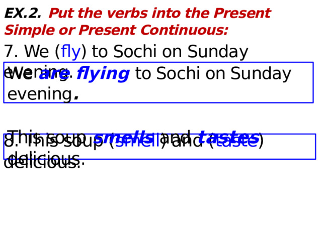 EX.2.  Put the verbs into the Present Simple or Present Continuous: 7. We ( fly ) to Sochi on Sunday evening. 8. This soup ( smell ) and ( taste ) delicious. We are flying to Sochi on Sunday evening . This soup smells and tastes delicious .  