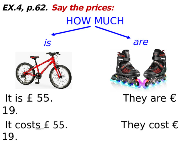 EX.4, p.62.  Say the prices: HOW MUCH  It is  £ 55. They are € 19.  It cost s  £ 55. They cost € 19.  (fifty-five pound s ) (nineteen euro s ) are is  