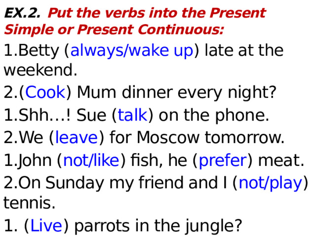 EX.2.  Put the verbs into the Present Simple or Present Continuous: 1.Betty ( always/wake up ) late at the weekend. 2. ( Cook ) Mum dinner every night? 1.Shh…! Sue ( talk ) on the phone. 2.We ( leave ) for Moscow tomorrow. 1.John ( not/like ) fish, he ( prefer ) meat . 2.On Sunday my friend and I ( not/play ) tennis. 1. ( Live ) parrots in the jungle? 2. The movie ( start ) at 6 pm and ( end ) at 8.20.  