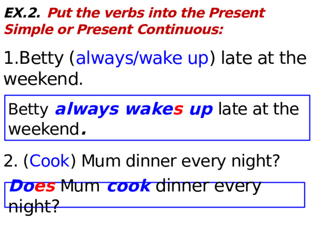 EX.2.  Put the verbs into the Present Simple or Present Continuous:  1.Betty ( always/wake up ) late at the weekend. 2. ( Cook ) Mum dinner every night? Betty always wake s up late at the weekend . Do es  Mum cook dinner every night?  